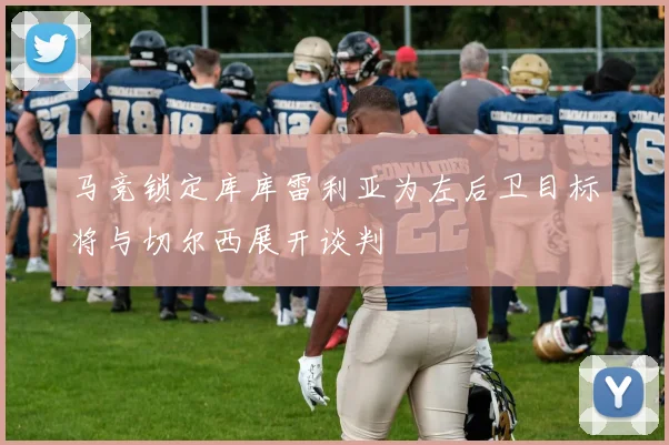 马竞锁定库库雷利亚为左后卫目标将与切尔西展开谈判