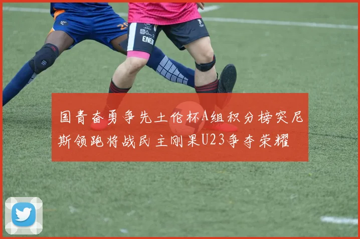 国青奋勇争先土伦杯A组积分榜突尼斯领跑将战民主刚果U23争夺荣耀
