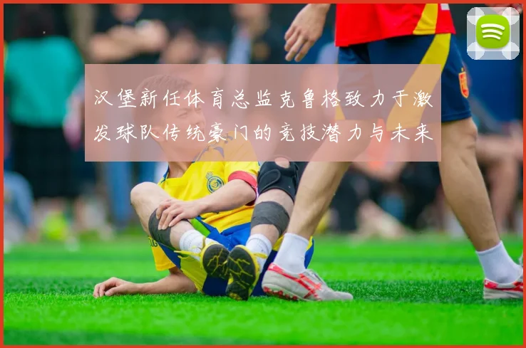 汉堡新任体育总监克鲁格致力于激发球队传统豪门的竞技潜力与未来发展