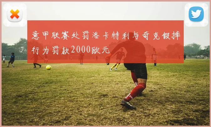意甲联赛处罚洛卡特利与奇克假摔行为罚款2000欧元