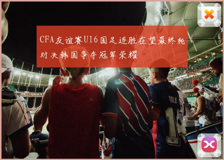 CFA友谊赛U16国足连胜在望最终轮对决韩国争夺冠军荣耀