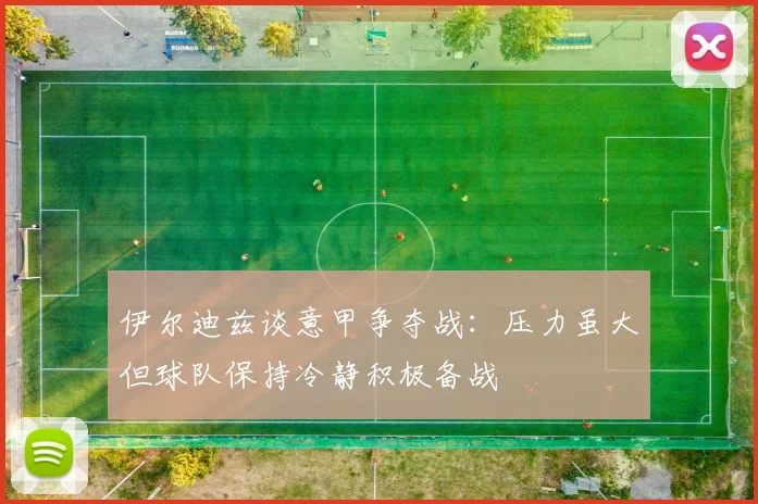 伊尔迪兹谈意甲争夺战：压力虽大但球队保持冷静积极备战