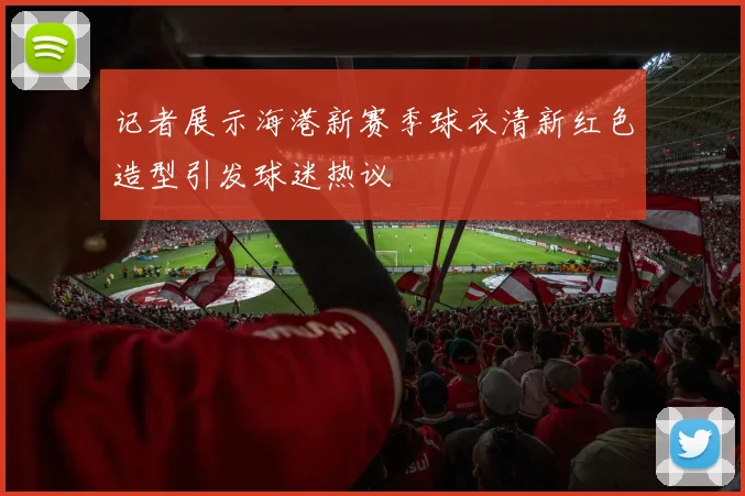 记者展示海港新赛季球衣清新红色造型引发球迷热议