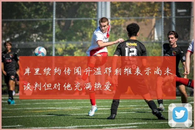 库里续约传闻升温邓利维表示尚未谈判但对他充满热爱