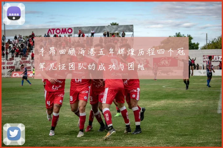 李昂回顾海港五年辉煌历程四个冠军见证团队的成功与团结