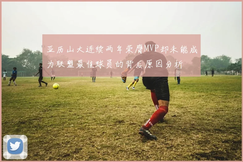 亚历山大连续两年荣膺MVP却未能成为联盟最佳球员的背后原因分析