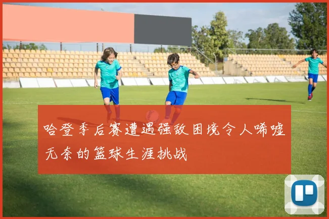 哈登季后赛遭遇强敌困境令人唏嘘无奈的篮球生涯挑战