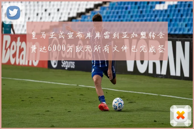 皇马正式宣布库库雷利亚加盟转会费达6000万欧元所有文件已完成签署