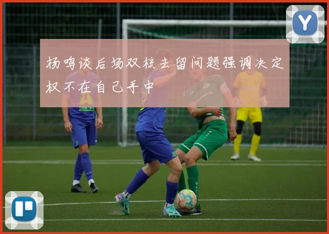 杨鸣谈后场双核去留问题强调决定权不在自己手中