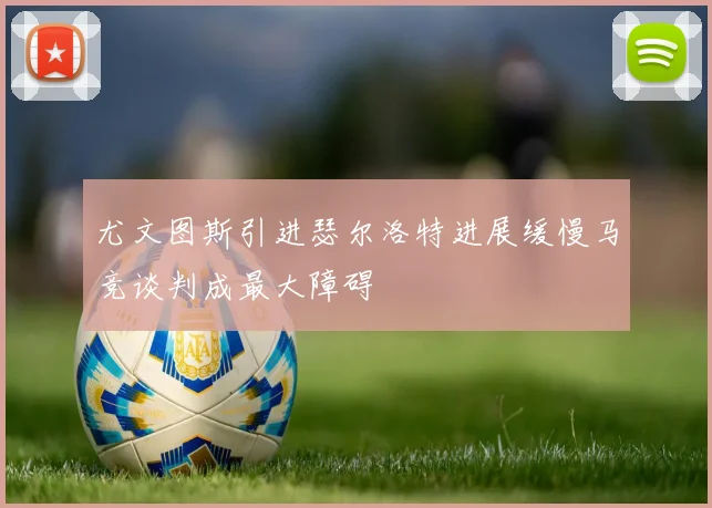 尤文图斯引进瑟尔洛特进展缓慢马竞谈判成最大障碍