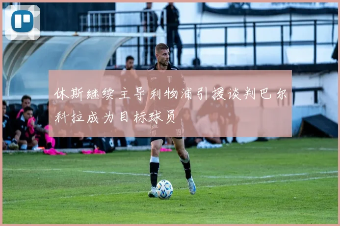 休斯继续主导利物浦引援谈判巴尔科拉成为目标球员