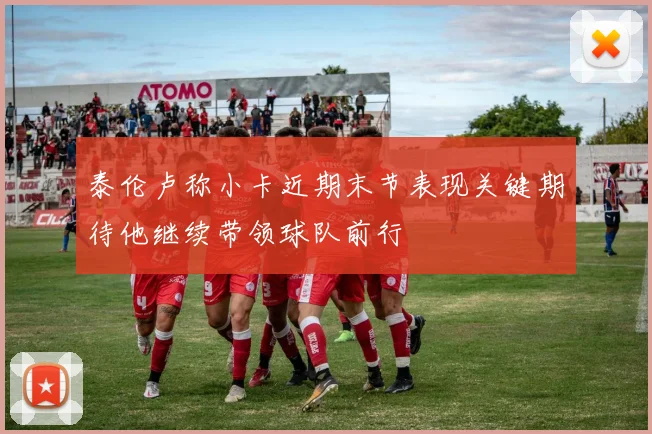 泰伦卢称小卡近期末节表现关键期待他继续带领球队前行