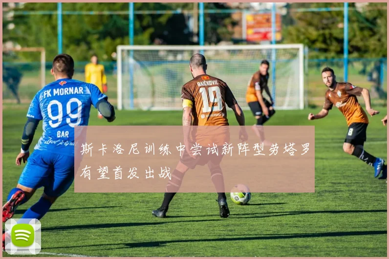 斯卡洛尼训练中尝试新阵型劳塔罗有望首发出战
