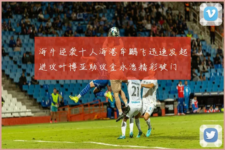 海牛逆袭十人海港牟鹏飞迅速发起进攻叶博亚助攻金永浩精彩破门