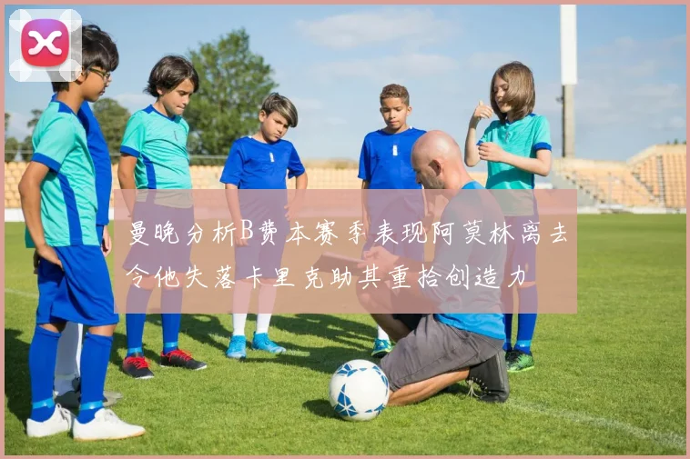 曼晚分析B费本赛季表现阿莫林离去令他失落卡里克助其重拾创造力