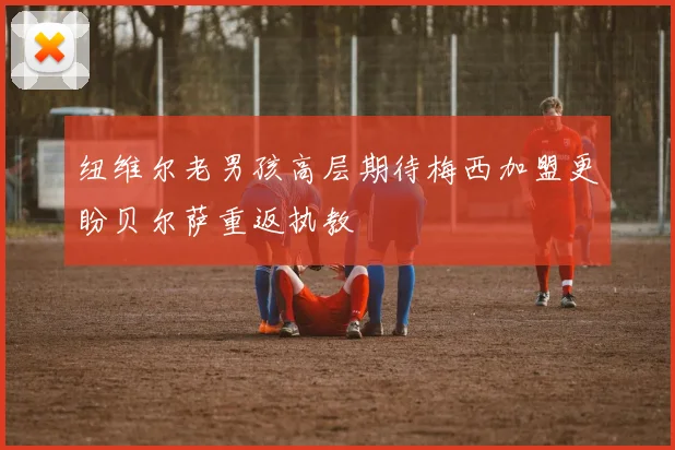 纽维尔老男孩高层期待梅西加盟更盼贝尔萨重返执教