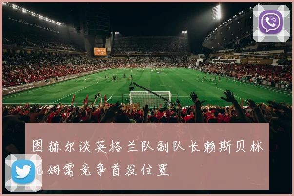 图赫尔谈英格兰队副队长赖斯贝林厄姆需竞争首发位置